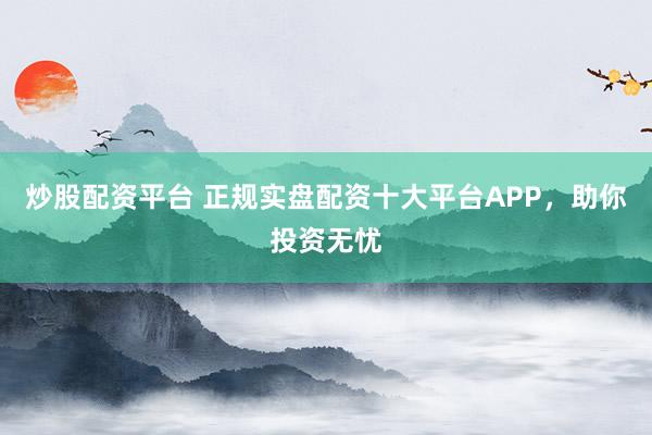 炒股配资平台 正规实盘配资十大平台APP，助你投资无忧
