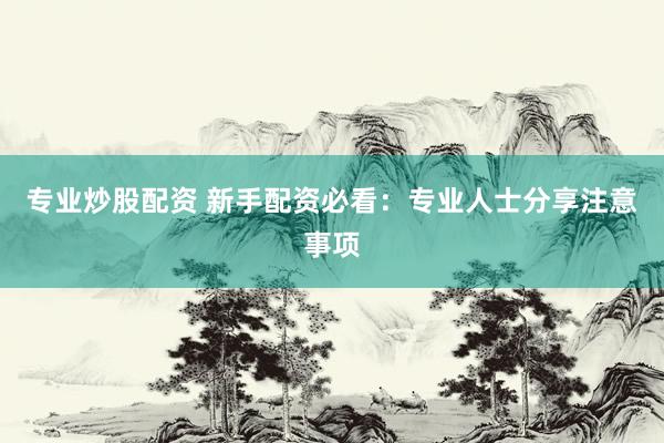 专业炒股配资 新手配资必看：专业人士分享注意事项