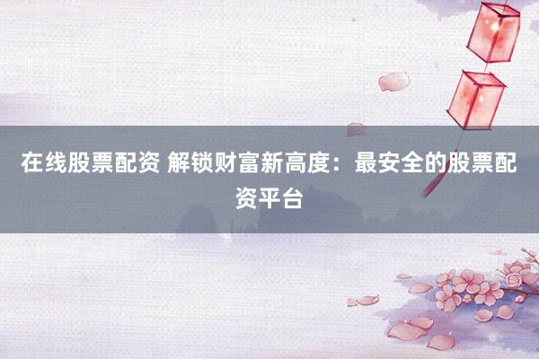 在线股票配资 解锁财富新高度：最安全的股票配资平台