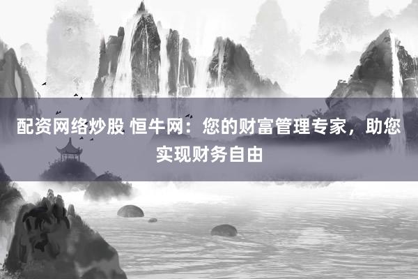 配资网络炒股 恒牛网：您的财富管理专家，助您实现财务自由