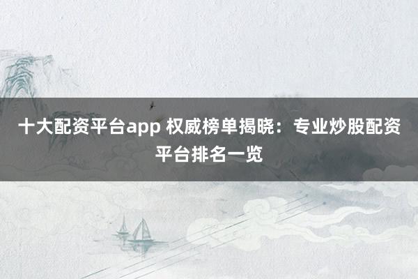 十大配资平台app 权威榜单揭晓：专业炒股配资平台排名一览