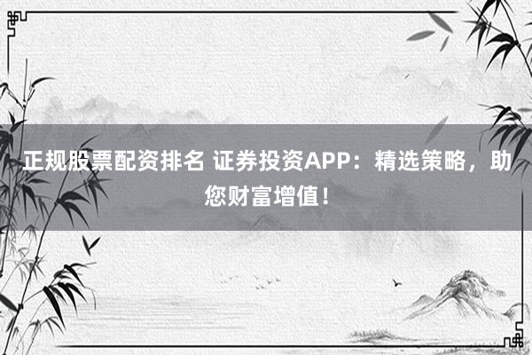 正规股票配资排名 证券投资APP：精选策略，助您财富增值！