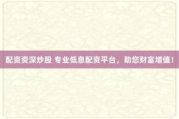 配资资深炒股 专业低息配资平台，助您财富增值！