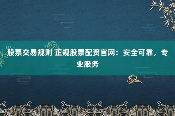 股票交易规则 正规股票配资官网：安全可靠，专业服务