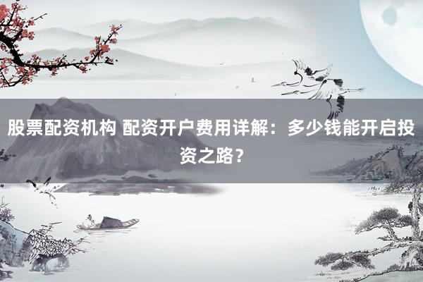 股票配资机构 配资开户费用详解：多少钱能开启投资之路？