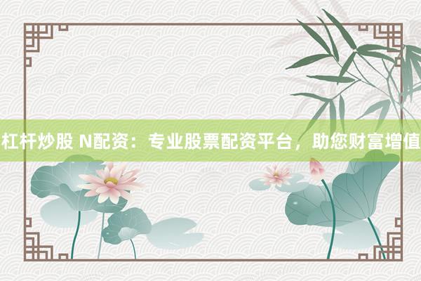 杠杆炒股 N配资：专业股票配资平台，助您财富增值