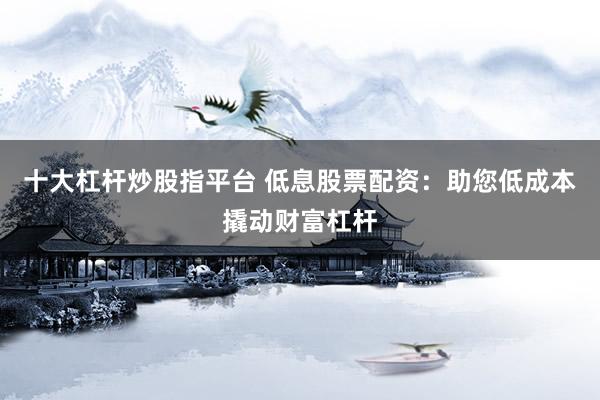 十大杠杆炒股指平台 低息股票配资：助您低成本撬动财富杠杆