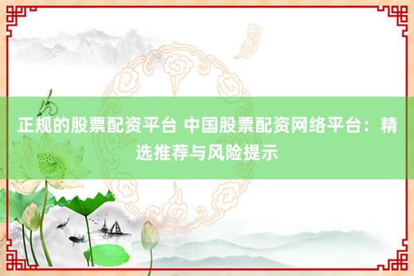 正规的股票配资平台 中国股票配资网络平台：精选推荐与风险提示