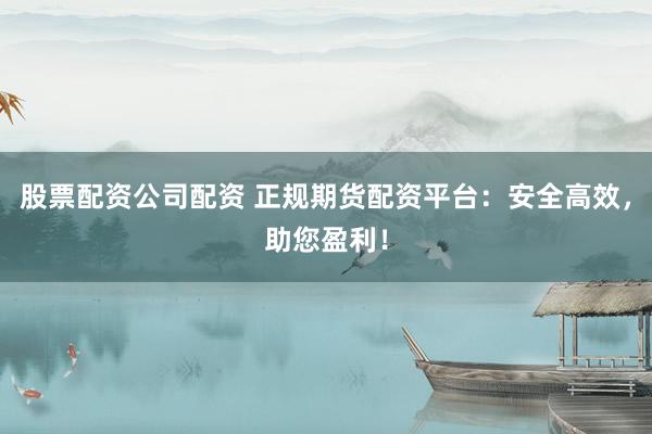 股票配资公司配资 正规期货配资平台：安全高效，助您盈利！