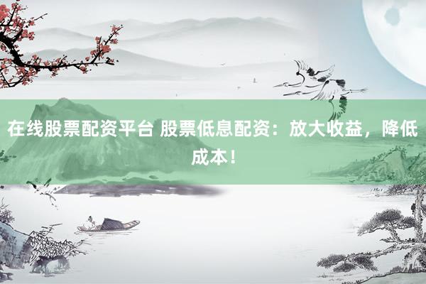 在线股票配资平台 股票低息配资：放大收益，降低成本！