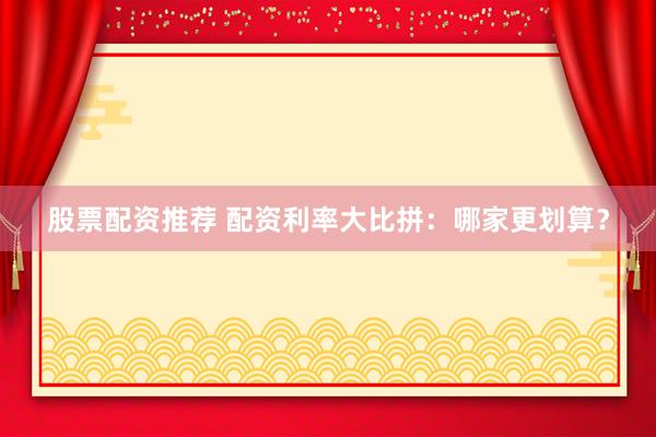 股票配资推荐 配资利率大比拼：哪家更划算？
