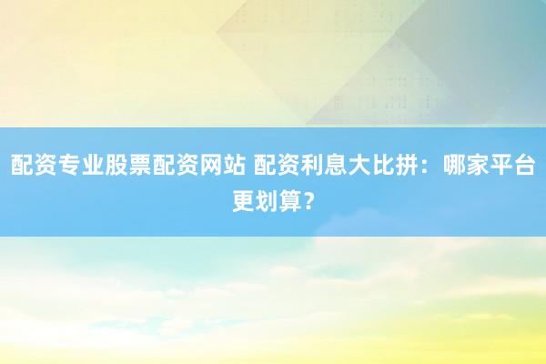 配资专业股票配资网站 配资利息大比拼：哪家平台更划算？