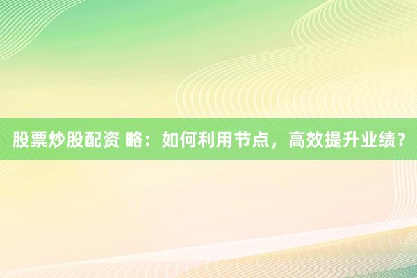 股票炒股配资 略：如何利用节点，高效提升业绩？