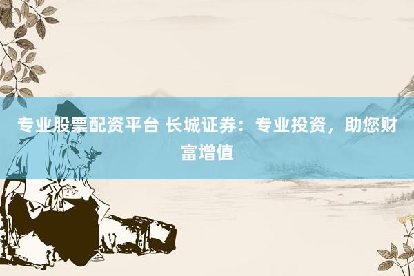 专业股票配资平台 长城证券：专业投资，助您财富增值