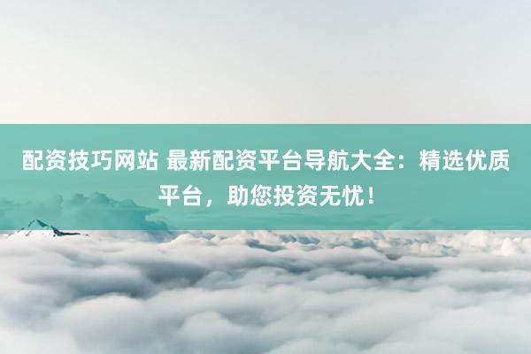 配资技巧网站 最新配资平台导航大全：精选优质平台，助您投资无忧！