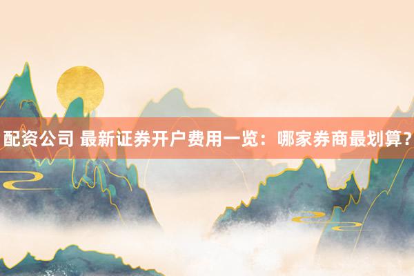 配资公司 最新证券开户费用一览：哪家券商最划算？