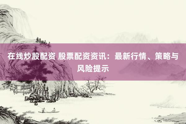 在线炒股配资 股票配资资讯：最新行情、策略与风险提示