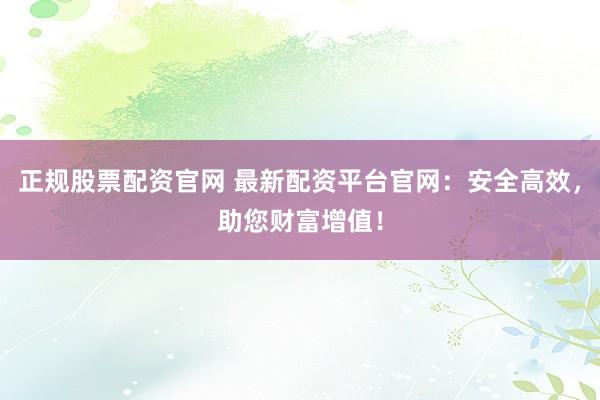 正规股票配资官网 最新配资平台官网：安全高效，助您财富增值！