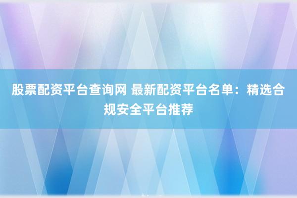 股票配资平台查询网 最新配资平台名单：精选合规安全平台推荐