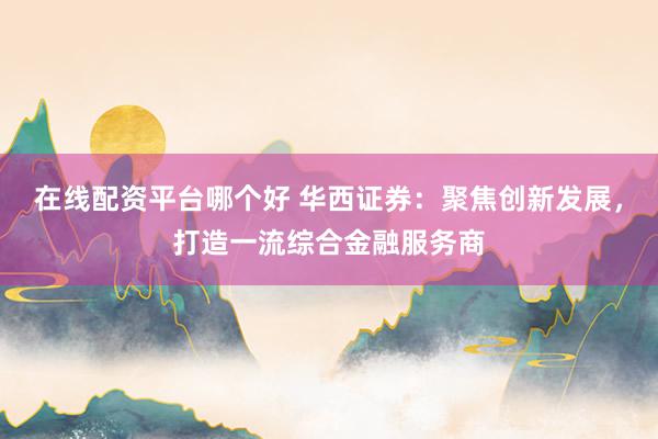 在线配资平台哪个好 华西证券：聚焦创新发展，打造一流综合金融服务商