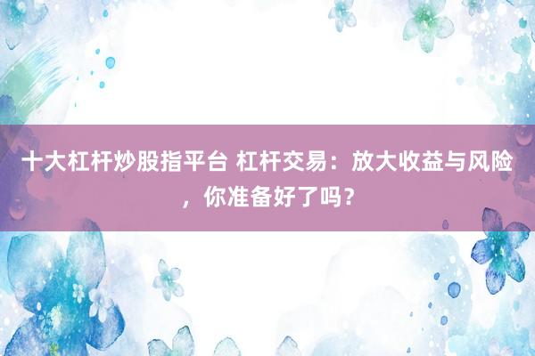 十大杠杆炒股指平台 杠杆交易：放大收益与风险，你准备好了吗？