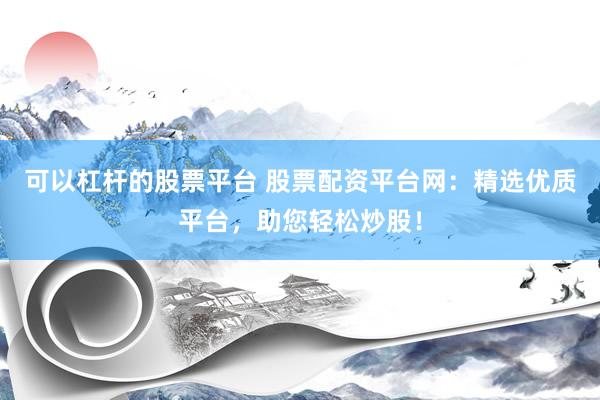 可以杠杆的股票平台 股票配资平台网：精选优质平台，助您轻松炒股！