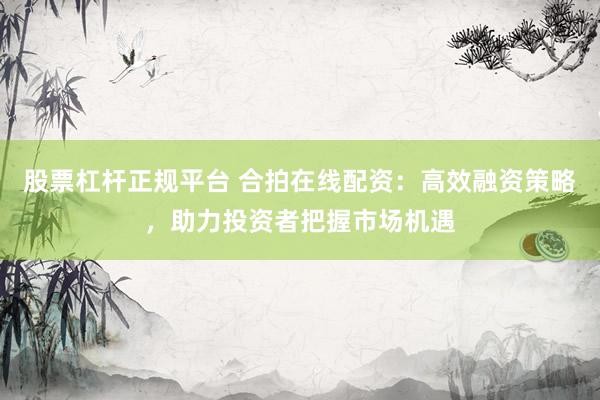 股票杠杆正规平台 合拍在线配资：高效融资策略，助力投资者把握市场机遇