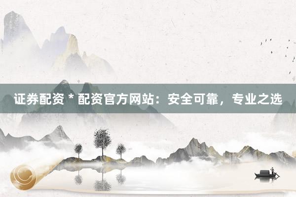 证券配资 * 配资官方网站：安全可靠，专业之选
