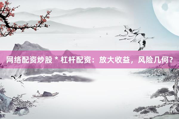 网络配资炒股 * 杠杆配资：放大收益，风险几何？