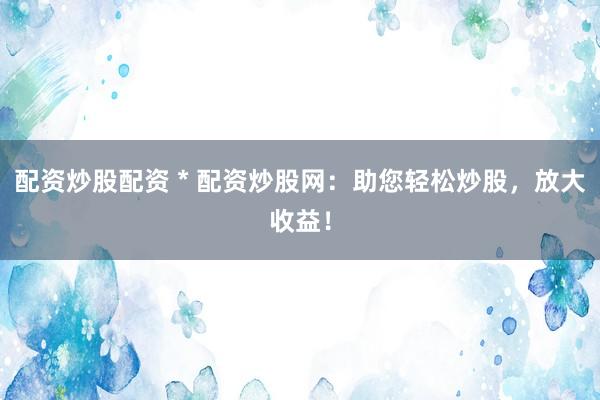 配资炒股配资 * 配资炒股网：助您轻松炒股，放大收益！