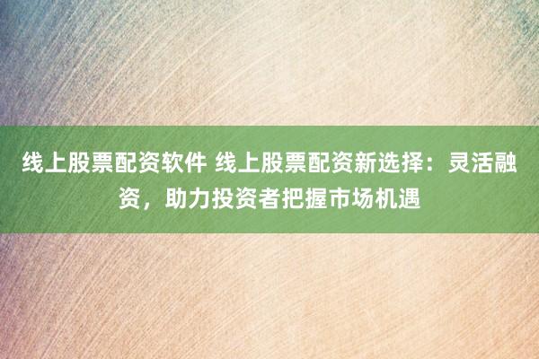 线上股票配资软件 线上股票配资新选择：灵活融资，助力投资者把握市场机遇