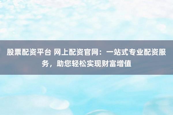 股票配资平台 网上配资官网：一站式专业配资服务，助您轻松实现财富增值