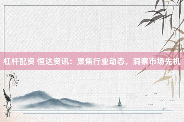 杠杆配资 恒达资讯：聚焦行业动态，洞察市场先机
