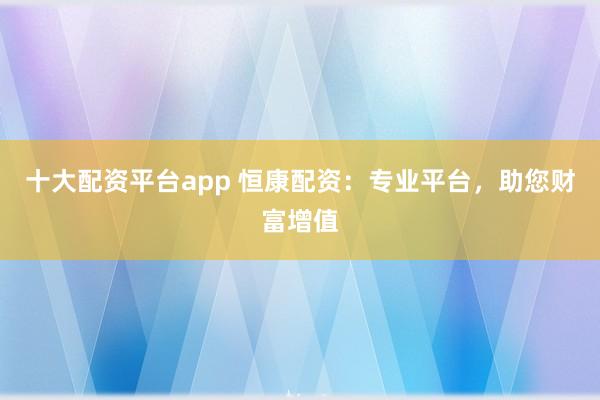 十大配资平台app 恒康配资：专业平台，助您财富增值