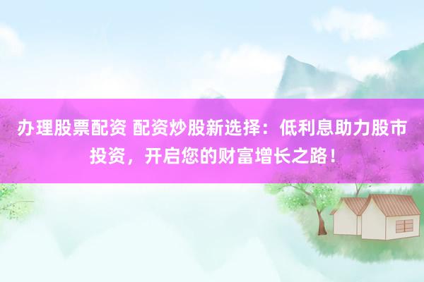 办理股票配资 配资炒股新选择：低利息助力股市投资，开启您的财富增长之路！