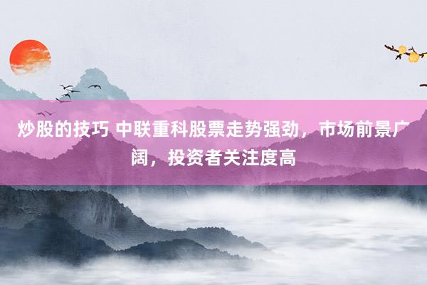 炒股的技巧 中联重科股票走势强劲，市场前景广阔，投资者关注度高