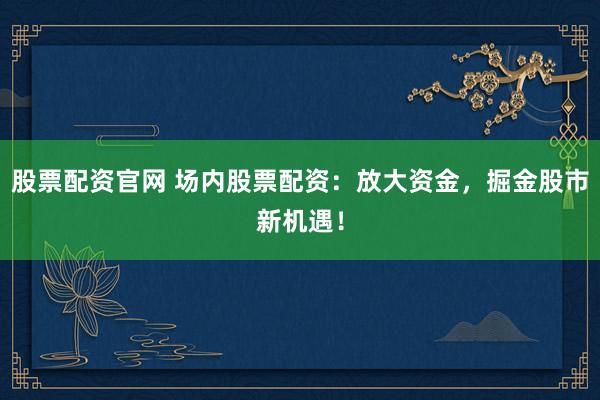 股票配资官网 场内股票配资：放大资金，掘金股市新机遇！