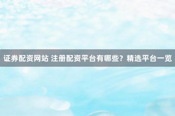 证券配资网站 注册配资平台有哪些？精选平台一览