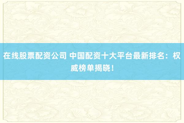 在线股票配资公司 中国配资十大平台最新排名：权威榜单揭晓！