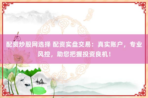 配资炒股网选择 配资实盘交易：真实账户，专业风控，助您把握投资良机！
