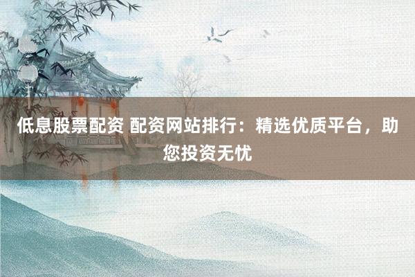 低息股票配资 配资网站排行：精选优质平台，助您投资无忧
