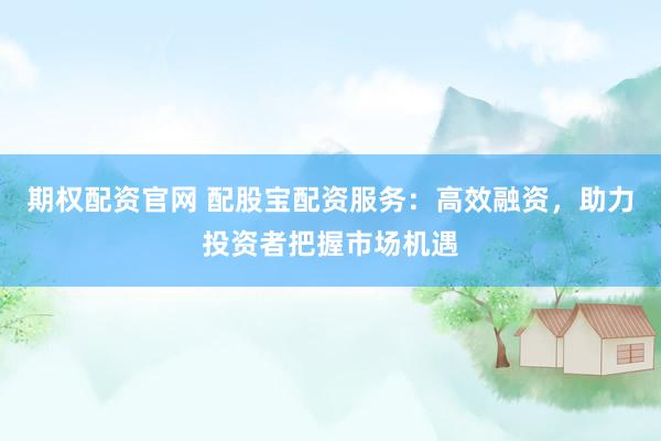 期权配资官网 配股宝配资服务：高效融资，助力投资者把握市场机遇