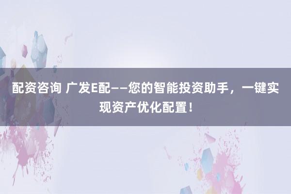 配资咨询 广发E配——您的智能投资助手，一键实现资产优化配置！