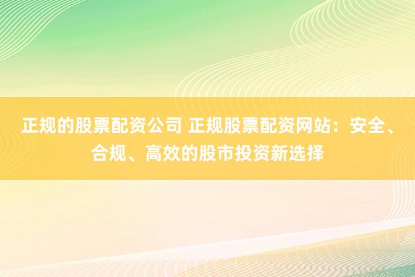 正规的股票配资公司 正规股票配资网站：安全、合规、高效的股市投资新选择