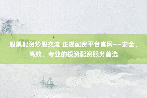 股票配资炒股交流 正规配资平台官网——安全、高效、专业的投资配资服务首选