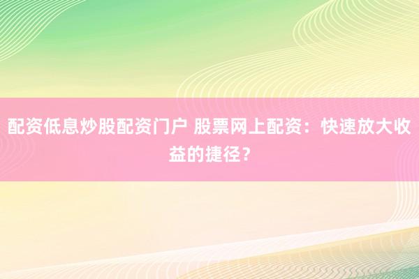 配资低息炒股配资门户 股票网上配资：快速放大收益的捷径？