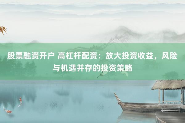 股票融资开户 高杠杆配资：放大投资收益，风险与机遇并存的投资策略