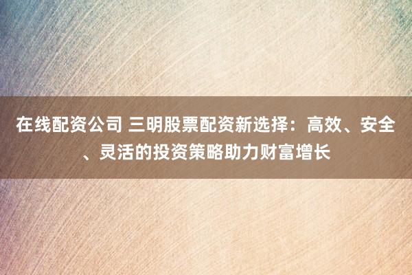 在线配资公司 三明股票配资新选择：高效、安全、灵活的投资策略助力财富增长