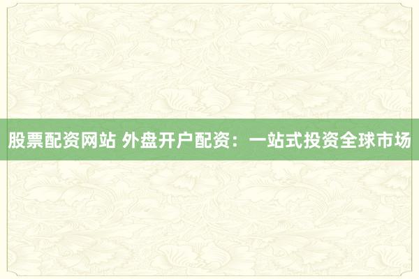 股票配资网站 外盘开户配资：一站式投资全球市场