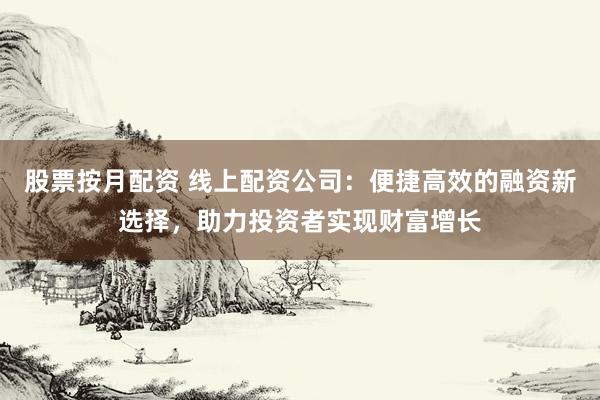 股票按月配资 线上配资公司：便捷高效的融资新选择，助力投资者实现财富增长